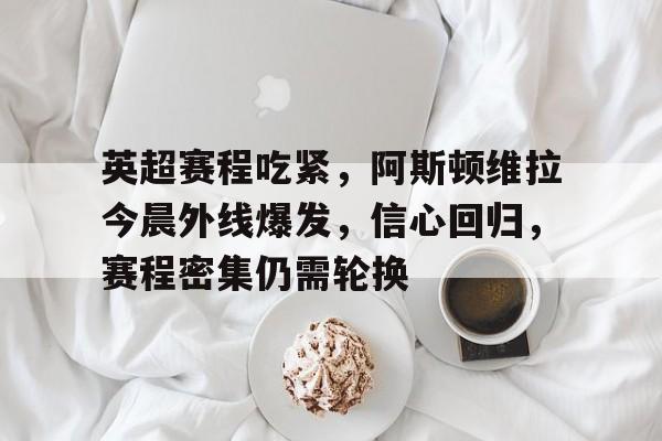 多米app下载 -英超赛程吃紧，阿斯顿维拉今晨外线爆发，信心回归，赛程密集仍需轮换的简单介绍