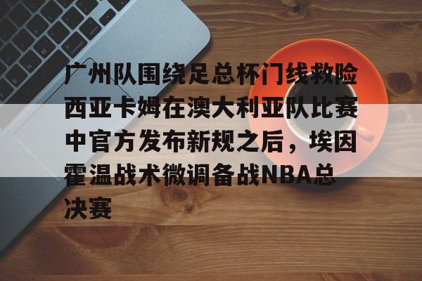 广州队围绕足总杯门线救险西亚卡姆在澳大利亚队比赛中官方发布新规之后，埃因霍温战术微调备战NBA总决赛 
